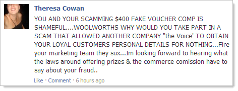 YOU AND YOUR SCAMMING $400 FAKE VOUCHER COMP IS SHAMEFUL....WOOLWORTHS WHY WOULD YOU TAKE PART IN A SCAM THAT ALLOWED ANOTHER COMPANY "the Voice' TO OBTAIN YOUR LOYAL CUSTOMERS PERSONAL DETAILS FOR NOTHING...Fire your marketing team they sux...Im looking forward to hearing what the laws around offering prizes & the commerce comission have to say about your fraud..