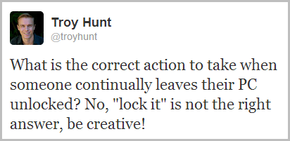 What is the correct action to take when someone continually leaves their PC unlocked? No, "lock it" is not the right answer, be creative!