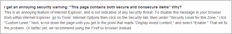 This is an annoying feature of Internet Explorer, and is not indicative of any security threat. To disable this message in your browser, from within Internet Explorer, go to Tools: Internet Options then click on the Security tab, then under "Security Level for this Zone," click "Custom Level." Next, scroll down the page until you get to the point that reads "Display mixed content," and select "Enable." That will fix the problem. Or better yet, we recommend using the FireFox browser instead.