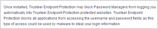 Once installed, Trusteer Endpoint Protection may block Password Managers from logging you automatically into Trusteer Endpoint Protection protected websites. Trusteer Endpoint Protection blocks all applications from accessing the username and password fields as this type of access could be used by malware to steal your login information.