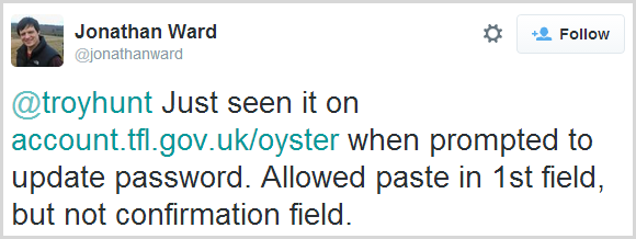 @troyhunt Just seen it on https://account.tfl.gov.uk/oyster  when prompted to update password. Allowed paste in 1st field, but not confirmation field.