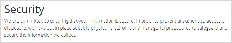 We are committed to ensuring that your information is secure. In order to prevent unauthorised access or disclosure, we have put in place suitable physical, electronic and managerial procedures to safeguard and secure the information we collect.