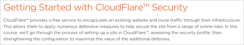 CloudFlare™ provides a free service to encapsulate an existing website and route traffic through their infrastructure. This allows them to apply numerous defensive measures to help secure the site from a range of online risks. In this course, we'll go through the process of setting up a site in CloudFlare™, assessing the security profile, then strengthening the configuration to maximize the value of the additional defenses.