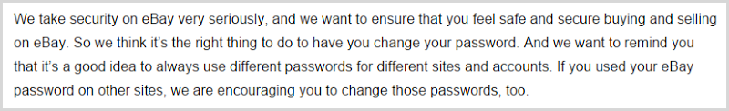 We take security on eBay very seriously, and we want to ensure that you feel safe and secure buying and selling on eBay. So we think it’s the right thing to do to have you change your password. And we want to remind you that it’s a good idea to always use different passwords for different sites and accounts. If you used your eBay password on other sites, we are encouraging you to change those passwords, too.