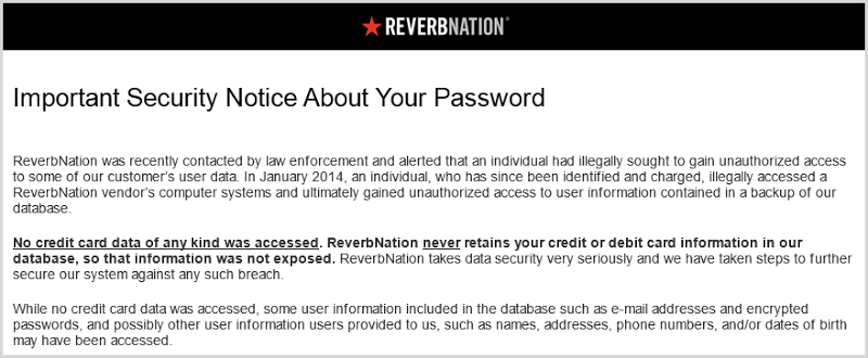 No credit card data of any kind was accessed. ReverbNation never retains your credit or debit card information in our database, so that information was not exposed. ReverbNation takes data security very seriously and we have taken steps to further secure our system against any such breach.