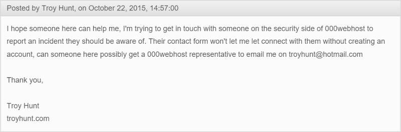 I hope someone here can help me, I'm trying to get in touch with someone on the security side of 000webhost to report an incident they should be aware of. Their contact form won't let me let connect with them without creating an account, can someone here possibly get a 000webhost representative to email me on troyhunt@hotmail.co