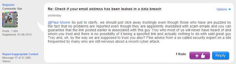 @Paul Moore﻿ So just to clarify, we should just click away trustingly even though those who have are puzzled by the fact that no problems are reported even though they are apparently inundated with scam emails and you can guarantee that the link posted earlier is associated with this guy Troy who most of us will never have heard of and whom you trust and there is no possibility of it being a spoofed link and actually nothing to do with said great guy Troy and, oh, by the way we are supposed to trust you also? Fine advice from a so-called security expert on a site frequented by many who are still nervous about a recent cyber attack.